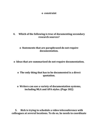 o constraint
4. Which of the following is true of documenting secondary
research sources?
o Statements that are paraphrased do not require
documentation.
o Ideas that are summarized do not require documentation.
o The only thing that has to be documented is a direct
quotation.
o Writers can use a variety of documentation systems,
including MLA and APA styles. (Page 382)
5. Rick is trying to schedule a video teleconference with
colleagues at several locations. To do so, he needs to coordinate
 