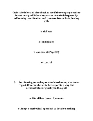 their schedules and also check to see if the company needs to
invest in any additional resources to make it happen. By
addressing coordination and resource issues, he is dealing
with:
o richness
o immediacy
o constraint (Page 36)
o control
6. Lori is using secondary research to develop a business
report. How can she write her report in a way that
demonstrates originality in thought?
o Cite all her research sources
o Adopt a methodical approach to decision making
 