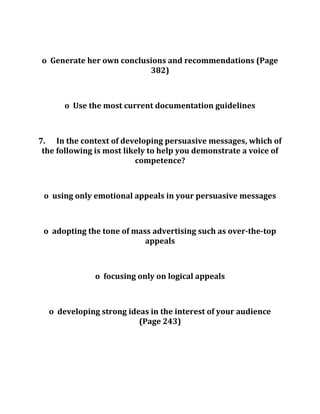 o Generate her own conclusions and recommendations (Page
382)
o Use the most current documentation guidelines
7. In the context of developing persuasive messages, which of
the following is most likely to help you demonstrate a voice of
competence?
o using only emotional appeals in your persuasive messages
o adopting the tone of mass advertising such as over-the-top
appeals
o focusing only on logical appeals
o developing strong ideas in the interest of your audience
(Page 243)
 
