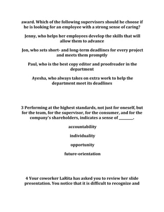 award. Which of the following supervisors should he choose if
he is looking for an employee with a strong sense of caring?
Jenny, who helps her employees develop the skills that will
allow them to advance
Jon, who sets short- and long-term deadlines for every project
and meets them promptly
Paul, who is the best copy editor and proofreader in the
department
Ayesha, who always takes on extra work to help the
department meet its deadlines
3 Performing at the highest standards, not just for oneself, but
for the team, for the supervisor, for the consumer, and for the
company's shareholders, indicates a sense of _________.
accountability
individuality
opportunity
future-orientation
4 Your coworker LaRita has asked you to review her slide
presentation. You notice that it is difficult to recognize and
 
