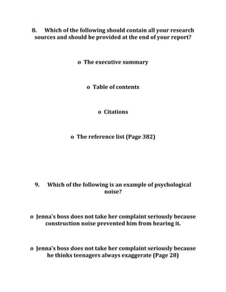 8. Which of the following should contain all your research
sources and should be provided at the end of your report?
o The executive summary
o Table of contents
o Citations
o The reference list (Page 382)
9. Which of the following is an example of psychological
noise?
o Jenna’s boss does not take her complaint seriously because
construction noise prevented him from hearing it.
o Jenna’s boss does not take her complaint seriously because
he thinks teenagers always exaggerate (Page 28)
 