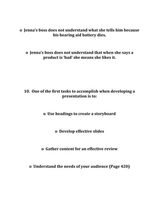 o Jenna’s boss does not understand what she tells him because
his hearing aid battery dies.
o Jenna’s boss does not understand that when she says a
product is ‘bad’ she means she likes it.
10. One of the first tasks to accomplish when developing a
presentation is to:
o Use headings to create a storyboard
o Develop effective slides
o Gather content for an effective review
o Understand the needs of your audience (Page 420)
 