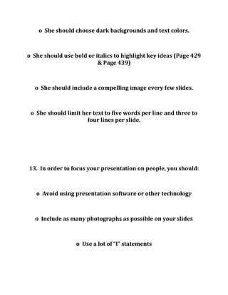 o She should choose dark backgrounds and text colors.
o She should use bold or italics to highlight key ideas (Page 429
& Page 439)
o She should include a compelling image every few slides.
o She should limit her text to five words per line and three to
four lines per slide.
13. In order to focus your presentation on people, you should:
o Avoid using presentation software or other technology
o Include as many photographs as possible on your slides
o Use a lot of “I” statements
 
