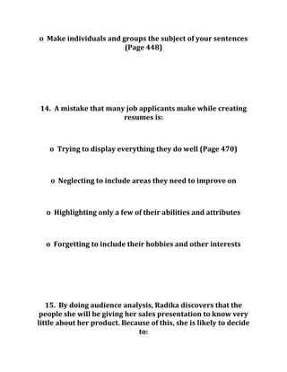 o Make individuals and groups the subject of your sentences
(Page 448)
14. A mistake that many job applicants make while creating
resumes is:
o Trying to display everything they do well (Page 470)
o Neglecting to include areas they need to improve on
o Highlighting only a few of their abilities and attributes
o Forgetting to include their hobbies and other interests
15. By doing audience analysis, Radika discovers that the
people she will be giving her sales presentation to know very
little about her product. Because of this, she is likely to decide
to:
 