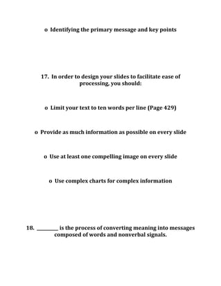 o Identifying the primary message and key points
17. In order to design your slides to facilitate ease of
processing, you should:
o Limit your text to ten words per line (Page 429)
o Provide as much information as possible on every slide
o Use at least one compelling image on every slide
o Use complex charts for complex information
18. __________ is the process of converting meaning into messages
composed of words and nonverbal signals.
 