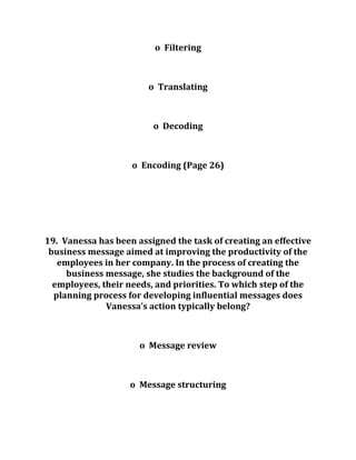 o Filtering
o Translating
o Decoding
o Encoding (Page 26)
19. Vanessa has been assigned the task of creating an effective
business message aimed at improving the productivity of the
employees in her company. In the process of creating the
business message, she studies the background of the
employees, their needs, and priorities. To which step of the
planning process for developing influential messages does
Vanessa’s action typically belong?
o Message review
o Message structuring
 