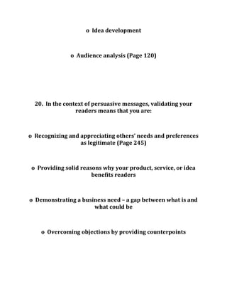o Idea development
o Audience analysis (Page 120)
20. In the context of persuasive messages, validating your
readers means that you are:
o Recognizing and appreciating others’ needs and preferences
as legitimate (Page 245)
o Providing solid reasons why your product, service, or idea
benefits readers
o Demonstrating a business need – a gap between what is and
what could be
o Overcoming objections by providing counterpoints
 