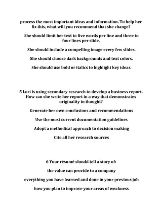 process the most important ideas and information. To help her
fix this, what will you recommend that she change?
She should limit her text to five words per line and three to
four lines per slide.
She should include a compelling image every few slides.
She should choose dark backgrounds and text colors.
She should use bold or italics to highlight key ideas.
5 Lori is using secondary research to develop a business report.
How can she write her report in a way that demonstrates
originality in thought?
Generate her own conclusions and recommendations
Use the most current documentation guidelines
Adopt a methodical approach to decision making
Cite all her research sources
6 Your résumé should tell a story of:
the value can provide to a company
everything you have learned and done in your previous job
how you plan to improve your areas of weakness
 