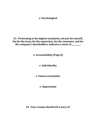 o Psychological
23. Performing at the highest standards, not just for oneself,
but for the team, for the supervisor, for the consumer, and for
the company’s shareholders, indicates a sense of _________.
o Accountability (Page 8)
o Individuality
o Future-orientation
o Opportunity
24. Your resume should tell a story of:
 