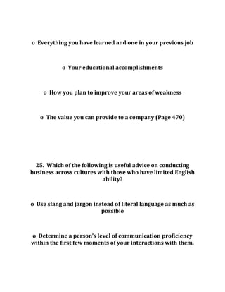 o Everything you have learned and one in your previous job
o Your educational accomplishments
o How you plan to improve your areas of weakness
o The value you can provide to a company (Page 470)
25. Which of the following is useful advice on conducting
business across cultures with those who have limited English
ability?
o Use slang and jargon instead of literal language as much as
possible
o Determine a person’s level of communication proficiency
within the first few moments of your interactions with them.
 