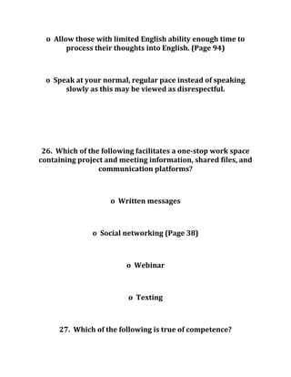o Allow those with limited English ability enough time to
process their thoughts into English. (Page 94)
o Speak at your normal, regular pace instead of speaking
slowly as this may be viewed as disrespectful.
26. Which of the following facilitates a one-stop work space
containing project and meeting information, shared files, and
communication platforms?
o Written messages
o Social networking (Page 38)
o Webinar
o Texting
27. Which of the following is true of competence?
 