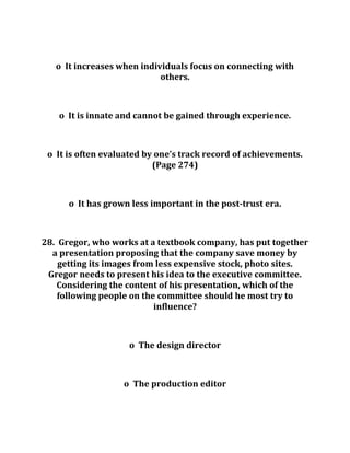 o It increases when individuals focus on connecting with
others.
o It is innate and cannot be gained through experience.
o It is often evaluated by one’s track record of achievements.
(Page 274)
o It has grown less important in the post-trust era.
28. Gregor, who works at a textbook company, has put together
a presentation proposing that the company save money by
getting its images from less expensive stock, photo sites.
Gregor needs to present his idea to the executive committee.
Considering the content of his presentation, which of the
following people on the committee should he most try to
influence?
o The design director
o The production editor
 
