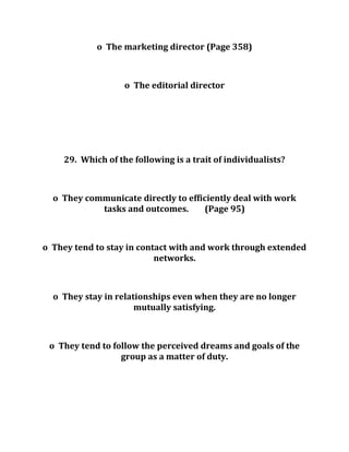 o The marketing director (Page 358)
o The editorial director
29. Which of the following is a trait of individualists?
o They communicate directly to efficiently deal with work
tasks and outcomes. (Page 95)
o They tend to stay in contact with and work through extended
networks.
o They stay in relationships even when they are no longer
mutually satisfying.
o They tend to follow the perceived dreams and goals of the
group as a matter of duty.
 