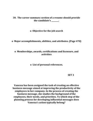 30. The career summary section of a resume should provide
the candidate’s ________.
o Objective for the job search
o Major accomplishments, abilities, and attributes. (Page 470)
o Memberships, awards, certifications and licensure, and
activities
o List of personal references.
SET 3
Vanessa has been assigned the task of creating an effective
business message aimed at improving the productivity of the
employees in her company. In the process of creating the
business message, she studies the background of the
employees, their needs, and priorities. To which step of the
planning process for developing influential messages does
Vanessa's action typically belong?
 