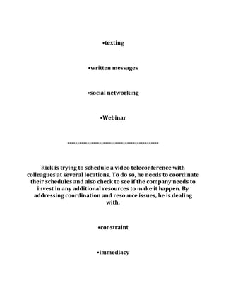 •texting
•written messages
•social networking
•Webinar
----------------------------------------------
Rick is trying to schedule a video teleconference with
colleagues at several locations. To do so, he needs to coordinate
their schedules and also check to see if the company needs to
invest in any additional resources to make it happen. By
addressing coordination and resource issues, he is dealing
with:
•constraint
•immediacy
 