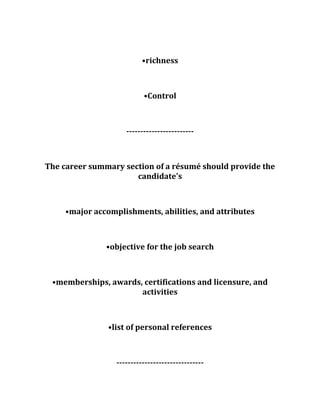 •richness
•Control
------------------------
The career summary section of a résumé should provide the
candidate's
•major accomplishments, abilities, and attributes
•objective for the job search
•memberships, awards, certifications and licensure, and
activities
•list of personal references
-------------------------------
 