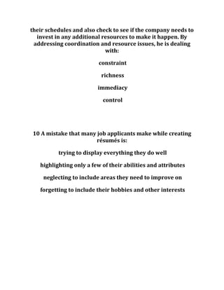 their schedules and also check to see if the company needs to
invest in any additional resources to make it happen. By
addressing coordination and resource issues, he is dealing
with:
constraint
richness
immediacy
control
10 A mistake that many job applicants make while creating
résumés is:
trying to display everything they do well
highlighting only a few of their abilities and attributes
neglecting to include areas they need to improve on
forgetting to include their hobbies and other interests
 