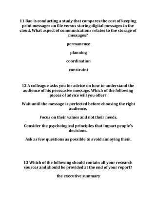 11 Bao is conducting a study that compares the cost of keeping
print messages on file versus storing digital messages in the
cloud. What aspect of communications relates to the storage of
messages?
permanence
planning
coordination
constraint
12 A colleague asks you for advice on how to understand the
audience of his persuasive message. Which of the following
pieces of advice will you offer?
Wait until the message is perfected before choosing the right
audience.
Focus on their values and not their needs.
Consider the psychological principles that impact people's
decisions.
Ask as few questions as possible to avoid annoying them.
13 Which of the following should contain all your research
sources and should be provided at the end of your report?
the executive summary
 