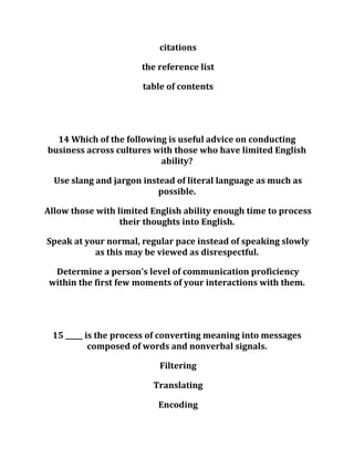 citations
the reference list
table of contents
14 Which of the following is useful advice on conducting
business across cultures with those who have limited English
ability?
Use slang and jargon instead of literal language as much as
possible.
Allow those with limited English ability enough time to process
their thoughts into English.
Speak at your normal, regular pace instead of speaking slowly
as this may be viewed as disrespectful.
Determine a person's level of communication proficiency
within the first few moments of your interactions with them.
15 _____ is the process of converting meaning into messages
composed of words and nonverbal signals.
Filtering
Translating
Encoding
 