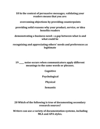 18 In the context of persuasive messages, validating your
readers means that you are:
overcoming objections by providing counterpoints
providing solid reasons why your product, service, or idea
benefits readers
demonstrating a business need—a gap between what is and
what could be
recognizing and appreciating others' needs and preferences as
legitimate
19 _____ noise occurs when communicators apply different
meanings to the same words or phrases.
Cognitive
Psychological
Physical
Semantic
20 Which of the following is true of documenting secondary
research sources?
Writers can use a variety of documentation systems, including
MLA and APA styles.
 