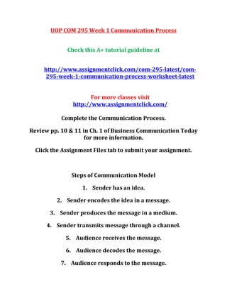 UOP COM 295 Week 1 Communication Process
Check this A+ tutorial guideline at
http://www.assignmentclick.com/com-295-latest/com-
295-week-1-communication-process-worksheet-latest
For more classes visit
http://www.assignmentclick.com/
Complete the Communication Process.
Review pp. 10 & 11 in Ch. 1 of Business Communication Today
for more information.
Click the Assignment Files tab to submit your assignment.
Steps of Communication Model
1. Sender has an idea.
2. Sender encodes the idea in a message.
3. Sender produces the message in a medium.
4. Sender transmits message through a channel.
5. Audience receives the message.
6. Audience decodes the message.
7. Audience responds to the message.
 