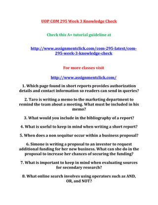 UOP COM 295 Week 3 Knowledge Check
Check this A+ tutorial guideline at
http://www.assignmentclick.com/com-295-latest/com-
295-week-3-knowledge-check
For more classes visit
http://www.assignmentclick.com/
1. Which page found in short reports provides authorization
details and contact information so readers can send in queries?
2. Taro is writing a memo to the marketing department to
remind the team about a meeting. What must be included in his
memo?
3. What would you include in the bibliography of a report?
4. What is useful to keep in mind when writing a short report?
5. When does a non sequitur occur within a business proposal?
6. Simone is writing a proposal to an investor to request
additional funding for her new business. What can she do in the
proposal to increase her chances of securing the funding?
7. What is important to keep in mind when evaluating sources
for secondary research?
8. What online search involves using operators such as AND,
OR, and NOT?
 