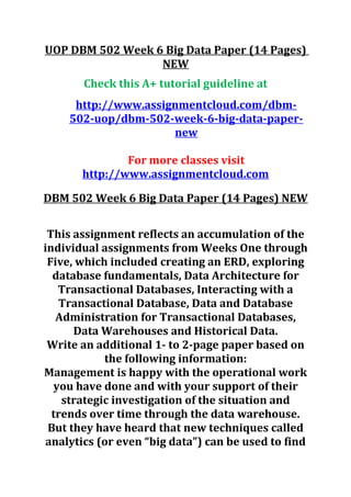 UOP DBM 502 Week 6 Big Data Paper (14 Pages)
NEW
Check this A+ tutorial guideline at
http://www.assignmentcloud.com/dbm-
502-uop/dbm-502-week-6-big-data-paper-
new
For more classes visit
http://www.assignmentcloud.com
DBM 502 Week 6 Big Data Paper (14 Pages) NEW
This assignment reflects an accumulation of the
individual assignments from Weeks One through
Five, which included creating an ERD, exploring
database fundamentals, Data Architecture for
Transactional Databases, Interacting with a
Transactional Database, Data and Database
Administration for Transactional Databases,
Data Warehouses and Historical Data.
Write an additional 1- to 2-page paper based on
the following information:
Management is happy with the operational work
you have done and with your support of their
strategic investigation of the situation and
trends over time through the data warehouse.
But they have heard that new techniques called
analytics (or even “big data”) can be used to find
 