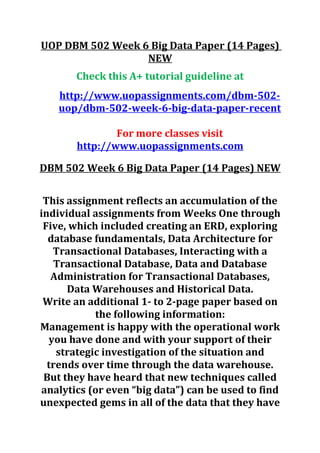 UOP DBM 502 Week 6 Big Data Paper (14 Pages)
NEW
Check this A+ tutorial guideline at
http://www.uopassignments.com/dbm-502-
uop/dbm-502-week-6-big-data-paper-recent
For more classes visit
http://www.uopassignments.com
DBM 502 Week 6 Big Data Paper (14 Pages) NEW
This assignment reflects an accumulation of the
individual assignments from Weeks One through
Five, which included creating an ERD, exploring
database fundamentals, Data Architecture for
Transactional Databases, Interacting with a
Transactional Database, Data and Database
Administration for Transactional Databases,
Data Warehouses and Historical Data.
Write an additional 1- to 2-page paper based on
the following information:
Management is happy with the operational work
you have done and with your support of their
strategic investigation of the situation and
trends over time through the data warehouse.
But they have heard that new techniques called
analytics (or even “big data”) can be used to find
unexpected gems in all of the data that they have
 