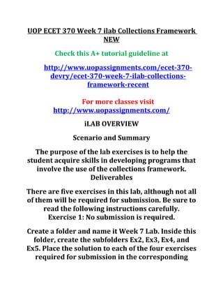 UOP ECET 370 Week 7 ilab Collections Framework
NEW
Check this A+ tutorial guideline at
http://www.uopassignments.com/ecet-370-
devry/ecet-370-week-7-ilab-collections-
framework-recent
For more classes visit
http://www.uopassignments.com/
iLAB OVERVIEW
Scenario and Summary
The purpose of the lab exercises is to help the
student acquire skills in developing programs that
involve the use of the collections framework.
Deliverables
There are five exercises in this lab, although not all
of them will be required for submission. Be sure to
read the following instructions carefully.
Exercise 1: No submission is required.
Create a folder and name it Week 7 Lab. Inside this
folder, create the subfolders Ex2, Ex3, Ex4, and
Ex5. Place the solution to each of the four exercises
required for submission in the corresponding
 
