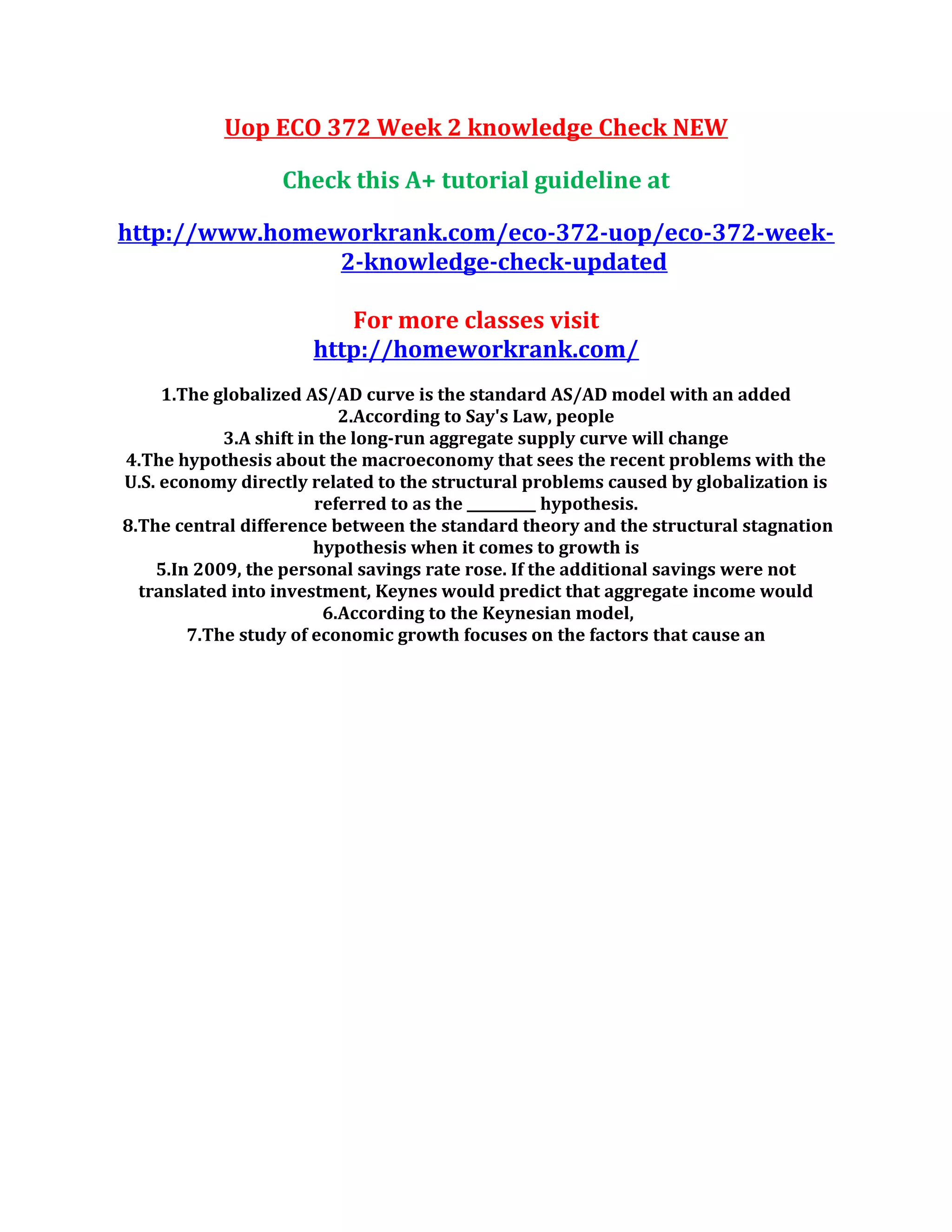Uop ECO 372 Week 2 knowledge Check NEW
Check this A+ tutorial guideline at
http://www.homeworkrank.com/eco-372-uop/eco-372-week-
2-knowledge-check-updated
For more classes visit
http://homeworkrank.com/
1.The globalized AS/AD curve is the standard AS/AD model with an added
2.According to Say's Law, people
3.A shift in the long-run aggregate supply curve will change
4.The hypothesis about the macroeconomy that sees the recent problems with the
U.S. economy directly related to the structural problems caused by globalization is
referred to as the __________ hypothesis.
8.The central difference between the standard theory and the structural stagnation
hypothesis when it comes to growth is
5.In 2009, the personal savings rate rose. If the additional savings were not
translated into investment, Keynes would predict that aggregate income would
6.According to the Keynesian model,
7.The study of economic growth focuses on the factors that cause an