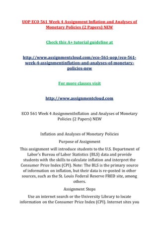 UOP ECO 561 Week 4 Assignment Inflation and Analyses of
Monetary Policies (2 Papers) NEW
Check this A+ tutorial guideline at
http://www.assignmentcloud.com/eco-561-uop/eco-561-
week-4-assignmentinflation-and-analyses-of-monetary-
policies-new
For more classes visit
http://www.assignmentcloud.com
ECO 561 Week 4 AssignmentInflation and Analyses of Monetary
Policies (2 Papers) NEW
Inflation and Analyses of Monetary Policies
Purpose of Assignment
This assignment will introduce students to the U.S. Department of
Labor's Bureau of Labor Statistics (BLS) data and provide
students with the skills to calculate inflation and interpret the
Consumer Price Index (CPI). Note: The BLS is the primary source
of information on inflation, but their data is re-posted in other
sources, such as the St. Louis Federal Reserve FRED site, among
others.
Assignment Steps
Use an internet search or the University Library to locate
information on the Consumer Price Index (CPI). Internet sites you
 