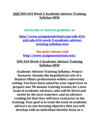 UOP EDU 654 Week 5 Academic Advisor Training
Syllabus NEW
Check this A+ tutorial guideline at
http://www.assignmentcloud.com/edu-654-
ash/edu-654-week-5-academic-advisor-
training-syllabus-new
For more classes visit
http://www.assignmentcloud.com/
EDU 654 Week 5 Academic Advisor Training
Syllabus NEW
Academic Advisor Training Syllabus. Project
Scenario: Assume the hypothetical role of a
Student Affairs professional within a university
setting. You have been asked by your supervisor to
prepare one 50-minute training session for a new
team of academic advisors, who will be hired and
onsite by the next semester, and an advance
reading list that they will have read prior to the
training. Your goal is to train the team of academic
advisors on one learning objective that you will
develop with an individual identity focus or a
 