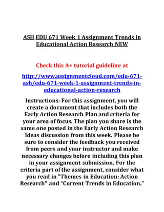 ASH EDU 671 Week 1 Assignment Trends in
Educational Action Research NEW
Check this A+ tutorial guideline at
http://www.assignmentcloud.com/edu-671-
ash/edu-671-week-1-assignment-trends-in-
educational-action-research
Instructions: For this assignment, you will
create a document that includes both the
Early Action Research Plan and criteria for
your area of focus. The plan you share is the
same one posted in the Early Action Research
Ideas discussion from this week. Please be
sure to consider the feedback you received
from peers and your instructor and make
necessary changes before including this plan
in your assignment submission. For the
criteria part of the assignment, consider what
you read in "Themes in Education: Action
Research" and “Current Trends in Education.”
 