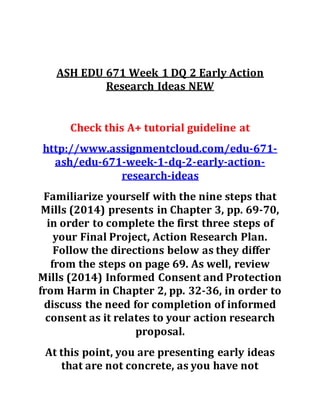 ASH EDU 671 Week 1 DQ 2 Early Action
Research Ideas NEW
Check this A+ tutorial guideline at
http://www.assignmentcloud.com/edu-671-
ash/edu-671-week-1-dq-2-early-action-
research-ideas
Familiarize yourself with the nine steps that
Mills (2014) presents in Chapter 3, pp. 69-70,
in order to complete the first three steps of
your Final Project, Action Research Plan.
Follow the directions below as they differ
from the steps on page 69. As well, review
Mills (2014) Informed Consent and Protection
from Harm in Chapter 2, pp. 32-36, in order to
discuss the need for completion of informed
consent as it relates to your action research
proposal.
At this point, you are presenting early ideas
that are not concrete, as you have not
 