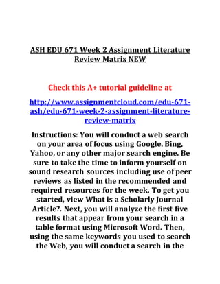 ASH EDU 671 Week 2 Assignment Literature
Review Matrix NEW
Check this A+ tutorial guideline at
http://www.assignmentcloud.com/edu-671-
ash/edu-671-week-2-assignment-literature-
review-matrix
Instructions: You will conduct a web search
on your area of focus using Google, Bing,
Yahoo, or any other major search engine. Be
sure to take the time to inform yourself on
sound research sources including use of peer
reviews as listed in the recommended and
required resources for the week. To get you
started, view What is a Scholarly Journal
Article?. Next, you will analyze the first five
results that appear from your search in a
table format using Microsoft Word. Then,
using the same keywords you used to search
the Web, you will conduct a search in the
 