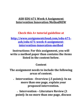 ASH EDU 671 Week 4 Assignment
Intervention Innovation MethodNEW
Check this A+ tutorial guideline at
http://www.assignmentcloud.com/edu-671-
ash/edu-671-week-4-assignment-
intervention-innovation-method
Instructions: For this assignment, you will
write a method paper than contains the items
listed in the content below.
Content
The assignment needs to include the following
areas of content.
• Intervention - Overview (.5 points): In no
more than one page, explain your
proposed intervention.
• Intervention – Literature Review (1
point): In no more than one page, discuss
 