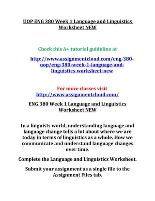 UOP ENG 380 Week 1 Language and Linguistics
Worksheet NEW
Check this A+ tutorial guideline at
http://www.assignmentcloud.com/eng-380-
uop/eng-380-week-1-language-and-
linguistics-worksheet-new
For more classes visit
http://www.assignmentcloud.com/
ENG 380 Week 1 Language and Linguistics
Worksheet NEW
In a linguists world, understanding language and
language change tells a lot about where we are
today in terms of linguistics as a whole. How we
communicate and understand language changes
over time.
Complete the Language and Linguistics Worksheet.
Submit your assignment as a single file to the
Assignment Files tab.
 