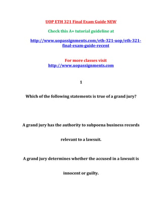 UOP ETH 321 Final Exam Guide NEW
Check this A+ tutorial guideline at
http://www.uopassignments.com/eth-321-uop/eth-321-
final-exam-guide-recent
For more classes visit
http://www.uopassignments.com
1
Which of the following statements is true of a grand jury?
A grand jury has the authority to subpoena business records
relevant to a lawsuit.
A grand jury determines whether the accused in a lawsuit is
innocent or guilty.
 