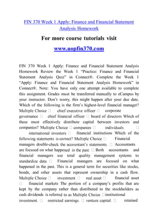 FIN 370 Week 1 Apply: Finance and Financial Statement
Analysis Homework
For more course tutorials visit
www.uopfin370.com
FIN 370 Week 1 Apply: Finance and Financial Statement Analysis
Homework Review the Week 1 “Practice: Finance and Financial
Statement Analysis Quiz” in Connect®. Complete the Week 1
“Apply: Finance and Financial Statement Analysis Homework” in
Connect®. Note: You have only one attempt available to complete
this assignment. Grades must be transferred manually to eCampus by
your instructor. Don’t worry, this might happen after your due date.
Which of the following is the firm’s highest-level financial manager?
corporate
these must effectively distribute capital between investors and
companies? M
financial institutions Which of the
Financial
managers double- Accountants
are focused on what happe Both accountants and
financial managers use total quality management systems to
Financial managers are focused on what
happened in the past. This is a general term for securities like stocks,
bonds, and other assets that represent ownership in a cash flow.
financial asset
financial markets The portion of a company’s profits that are
kept by the company rather than distributed to the stockholders as
cash dividends is referre institutional
retained
 