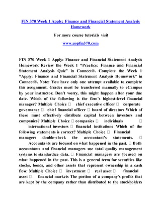 FIN 370 Week 1 Apply: Finance and Financial Statement Analysis
Homework
For more course tutorials visit
www.uopfin370.com
FIN 370 Week 1 Apply: Finance and Financial Statement Analysis
Homework Review the Week 1 “Practice: Finance and Financial
Statement Analysis Quiz” in Connect®. Complete the Week 1
“Apply: Finance and Financial Statement Analysis Homework” in
Connect®. Note: You have only one attempt available to complete
this assignment. Grades must be transferred manually to eCampus
by your instructor. Don’t worry, this might happen after your due
date. Which of the following is the firm’s highest-level financial
corporate
these must effectively distribute capital between investors and
companies? M
financial institutions Which of the
Financial
managers double-
Accountants are focused on what happe Both
accountants and financial managers use total quality management
Financial managers are focused on
what happened in the past. This is a general term for securities like
stocks, bonds, and other assets that represent ownership in a cash
financial
financial markets The portion of a company’s profits that
are kept by the company rather than distributed to the stockholders
 