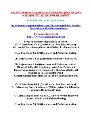 Uop FIN 370 Week 2 Question and Problem Sets (Ch 5: Q3,Q4 Ch
6: Q2, Q20, Ch 7 : Q3,Q11 Ch 8: Q1,Q6) NEW
Check this A+ tutorial guideline at
http://www.assignmentcloud.com/fin-370-uop/fin-370-week-
2-question-and-problem-sets-new
For more classes visit
http://www.assignmentcloud.com
Prepare in Microsoft® Excel® or Word.
Ch. 5: Questions 3 & 4 (Question and Problems section):
Microsoft® Excel® templates provided for Problems 3 and 4
Ch. 6: Questions 2 & 20 (Questions and Problems section)
Ch. 7: Questions 3 &11 (Questions and Problems section)
Ch. 8: Questions 1 & 6 (Questions and Problems section):
Microsoft® Excel® template provided for Problem 6
Format your assignment consistent with APA guidelines if
submitting in Microsoft® Word.
Click the Assignment Files tab to submit your assignment.
Ch. 5: Questions 3 & 4 (Question and Problems section):
3. Calculating Present Values [LO2] For each of the following,
compute the present value:
4. Calculating Interest Rates [LO3] Solve for the unknown
interest rate in each of the following:
Ch. 6: Questions 2 & 20 (Questions and Problems section)
 