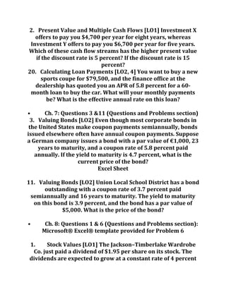 2. Present Value and Multiple Cash Flows [LO1] Investment X
offers to pay you $4,700 per year for eight years, whereas
Investment Y offers to pay you $6,700 per year for five years.
Which of these cash flow streams has the higher present value
if the discount rate is 5 percent? If the discount rate is 15
percent?
20. Calculating Loan Payments [LO2, 4] You want to buy a new
sports coupe for $79,500, and the finance office at the
dealership has quoted you an APR of 5.8 percent for a 60-
month loan to buy the car. What will your monthly payments
be? What is the effective annual rate on this loan?
• Ch. 7: Questions 3 &11 (Questions and Problems section)
3. Valuing Bonds [LO2] Even though most corporate bonds in
the United States make coupon payments semiannually, bonds
issued elsewhere often have annual coupon payments. Suppose
a German company issues a bond with a par value of €1,000, 23
years to maturity, and a coupon rate of 5.8 percent paid
annually. If the yield to maturity is 4.7 percent, what is the
current price of the bond?
Excel Sheet
11. Valuing Bonds [LO2] Union Local School District has a bond
outstanding with a coupon rate of 3.7 percent paid
semiannually and 16 years to maturity. The yield to maturity
on this bond is 3.9 percent, and the bond has a par value of
$5,000. What is the price of the bond?
• Ch. 8: Questions 1 & 6 (Questions and Problems section):
Microsoft® Excel® template provided for Problem 6
1. Stock Values [LO1] The Jackson–Timberlake Wardrobe
Co. just paid a dividend of $1.95 per share on its stock. The
dividends are expected to grow at a constant rate of 4 percent
 