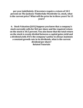 per year indefinitely. If investors require a return of 10.5
percent on The Jackson–Timberlake Wardrobe Co. stock, what
is the current price? What will the price be in three years? In 15
years?
6. Stock Valuation [LO1] Suppose you know that a company’s
stock currently sells for $63 per share and the required return
on the stock is 10.5 percent. You also know that the total return
on the stock is evenly divided between a capital gains yield and
a dividend yield. If it’s the company’s policy to always maintain
a constant growth rate in its dividends, what is the current
dividend per share?
Related Tutorials
 
