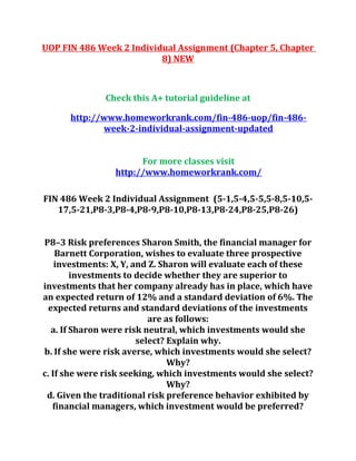 UOP FIN 486 Week 2 Individual Assignment (Chapter 5, Chapter
8) NEW
Check this A+ tutorial guideline at
http://www.homeworkrank.com/fin-486-uop/fin-486-
week-2-individual-assignment-updated
For more classes visit
http://www.homeworkrank.com/
FIN 486 Week 2 Individual Assignment (5-1,5-4,5-5,5-8,5-10,5-
17,5-21,P8-3,P8-4,P8-9,P8-10,P8-13,P8-24,P8-25,P8-26)
P8–3 Risk preferences Sharon Smith, the financial manager for
Barnett Corporation, wishes to evaluate three prospective
investments: X, Y, and Z. Sharon will evaluate each of these
investments to decide whether they are superior to
investments that her company already has in place, which have
an expected return of 12% and a standard deviation of 6%. The
expected returns and standard deviations of the investments
are as follows:
a. If Sharon were risk neutral, which investments would she
select? Explain why.
b. If she were risk averse, which investments would she select?
Why?
c. If she were risk seeking, which investments would she select?
Why?
d. Given the traditional risk preference behavior exhibited by
financial managers, which investment would be preferred?
 