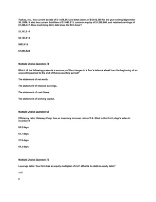 Teakap, Inc., has current assets of $ 1,456,312 and total assets of $4,812,369 for the year ending September
30, 2006. It also has current liabilities of $1,041,012, common equity of $1,500,000, and retained earnings of
$1,468,347. How much long-term debt does the firm have?
$2,303,010
$2,123,612
$803,010
$1,844,022
Multiple Choice Question 78
Which of the following presents a summary of the changes in a firm’s balance sheet from the beginning of an
accounting period to the end of that accounting period?
The statement of net worth.
The statement of retained earnings.
The statement of cash flows.
The statement of working capital.
Multiple Choice Question 63
Efficiency ratio: Gateway Corp. has an inventory turnover ratio of 5.6. What is the firm's days's sales in
inventory?
65.2 days
61.7 days
57.9 days
64.3 days
Multiple Choice Question 70
Leverage ratio: Your firm has an equity multiplier of 2.47. What is its debt-to-equity ratio?
1.47
0
 