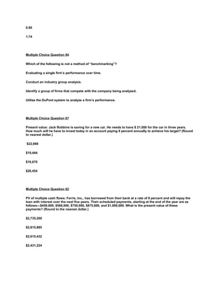 0.60
1.74
Multiple Choice Question 84
Which of the following is not a method of “benchmarking”?
Evaluating a single firm’s performance over time.
Conduct an industry group analysis.
Identify a group of firms that compete with the company being analyzed.
Utilize the DuPont system to analyze a firm’s performance.
Multiple Choice Question 67
Present value: Jack Robbins is saving for a new car. He needs to have $ 21,000 for the car in three years.
How much will he have to invest today in an account paying 8 percent annually to achieve his target? (Round
to nearest dollar.)
$22,680
$19,444
$16,670
$26,454
Multiple Choice Question 62
PV of multiple cash flows: Ferris, Inc., has borrowed from their bank at a rate of 8 percent and will repay the
loan with interest over the next five years. Their scheduled payments, starting at the end of the year are as
follows—$450,000, $560,000, $750,000, $875,000, and $1,000,000. What is the present value of these
payments? (Round to the nearest dollar.)
$2,735,200
$2,815,885
$2,615,432
$2,431,224
 