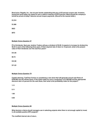 Bond price: Regatta, Inc., has six-year bonds outstanding that pay a 8.25 percent coupon rate. Investors
buying the bond today can expect to earn a yield to maturity of 6.875 percent. What should the company's
bonds be priced at today? Assume annual coupon payments. (Round to the nearest dollar.)
$1,014
$1,066
$923
$972
Multiple Choice Question 57
PV of dividends: Next year Jenkins Traders will pay a dividend of $3.00. It expects to increase its dividend by
$0.25 in each of the following three years. If their required rate of return is 14 percent, what is the present
value of their dividends over the next four years?
$13.50
$9.72
$12.50
$11.63
Multiple Choice Question 79
Capital rationing. TuleTime Comics is considering a new show that will generate annual cash flows of
$100,000 into the infinite future. If the initial outlay for such a production is $1,500,000 and the appropriate
discount rate is 6 percent for the cash flows, then what is the profitability index for the project?
1.11
0.11
1.90
0.90
Multiple Choice Question 88
What decision criteria should managers use in selecting projects when there is not enough capital to invest
in all available positive NPV projects?
The modified internal rate of return.
 