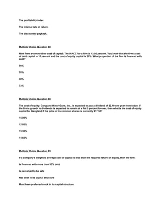 The profitability index.
The internal rate of return.
The discounted payback.
Multiple Choice Question 60
How firms estimate their cost of capital: The WACC for a firm is 13.00 percent. You know that the firm's cost
of debt capital is 10 percent and the cost of equity capital is 20%. What proportion of the firm is financed with
debt?
50%
70%
30%
33%
Multiple Choice Question 68
The cost of equity: Gangland Water Guns, Inc., is expected to pay a dividend of $2.10 one year from today. If
the firm's growth in dividends is expected to remain at a flat 3 percent forever, then what is the cost of equity
capital for Gangland if the price of its common shares is currently $17.50?
15.00%
12.00%
15.36%
14.65%
Multiple Choice Question 85
If a company's weighted average cost of capital is less than the required return on equity, then the firm:
Is financed with more than 50% debt
Is perceived to be safe
Has debt in its capital structure
Must have preferred stock in its capital structure
 