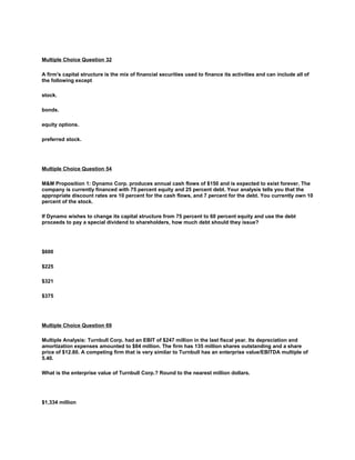 Multiple Choice Question 32
A firm's capital structure is the mix of financial securities used to finance its activities and can include all of
the following except
stock.
bonds.
equity options.
preferred stock.
Multiple Choice Question 54
M&M Proposition 1: Dynamo Corp. produces annual cash flows of $150 and is expected to exist forever. The
company is currently financed with 75 percent equity and 25 percent debt. Your analysis tells you that the
appropriate discount rates are 10 percent for the cash flows, and 7 percent for the debt. You currently own 10
percent of the stock.
If Dynamo wishes to change its capital structure from 75 percent to 60 percent equity and use the debt
proceeds to pay a special dividend to shareholders, how much debt should they issue?
$600
$225
$321
$375
Multiple Choice Question 69
Multiple Analysis: Turnbull Corp. had an EBIT of $247 million in the last fiscal year. Its depreciation and
amortization expenses amounted to $84 million. The firm has 135 million shares outstanding and a share
price of $12.80. A competing firm that is very similar to Turnbull has an enterprise value/EBITDA multiple of
5.40.
What is the enterprise value of Turnbull Corp.? Round to the nearest million dollars.
$1,334 million
 