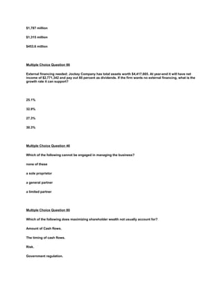 $1,787 million
$1,315 million
$453.6 million
Multiple Choice Question 86
External financing needed: Jockey Company has total assets worth $4,417,665. At year-end it will have net
income of $2,771,342 and pay out 60 percent as dividends. If the firm wants no external financing, what is the
growth rate it can support?
25.1%
32.9%
27.3%
30.3%
Multiple Choice Question 46
Which of the following cannot be engaged in managing the business?
none of these
a sole proprietor
a general partner
a limited partner
Multiple Choice Question 80
Which of the following does maximizing shareholder wealth not usually account for?
Amount of Cash flows.
The timing of cash flows.
Risk.
Government regulation.
 